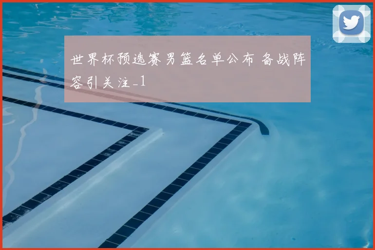 世界杯预选赛男篮名单公布 备战阵容引关注_1