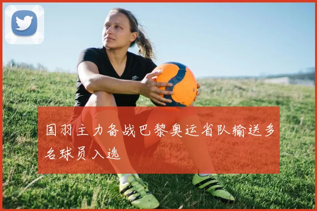 国羽主力备战巴黎奥运省队输送多名球员入选