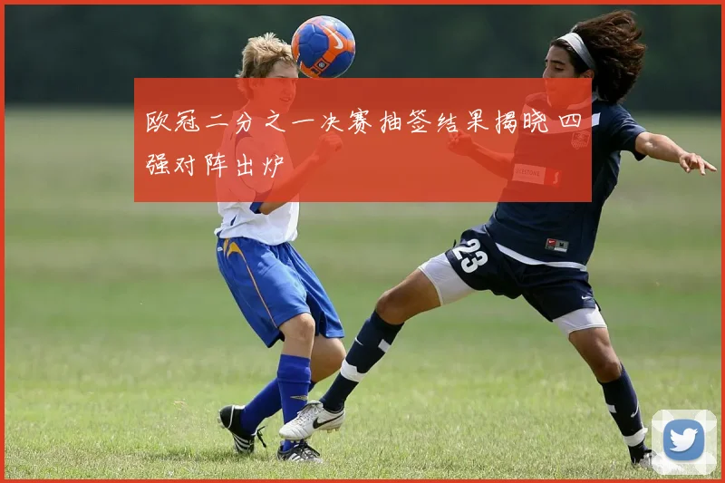 欧冠二分之一决赛抽签结果揭晓 四强对阵出炉