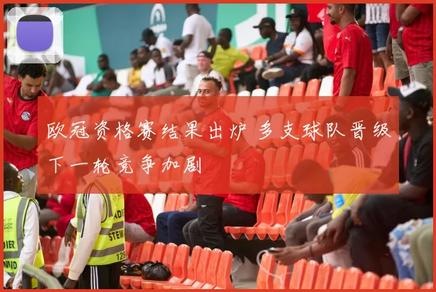 欧冠资格赛结果出炉 多支球队晋级下一轮竞争加剧