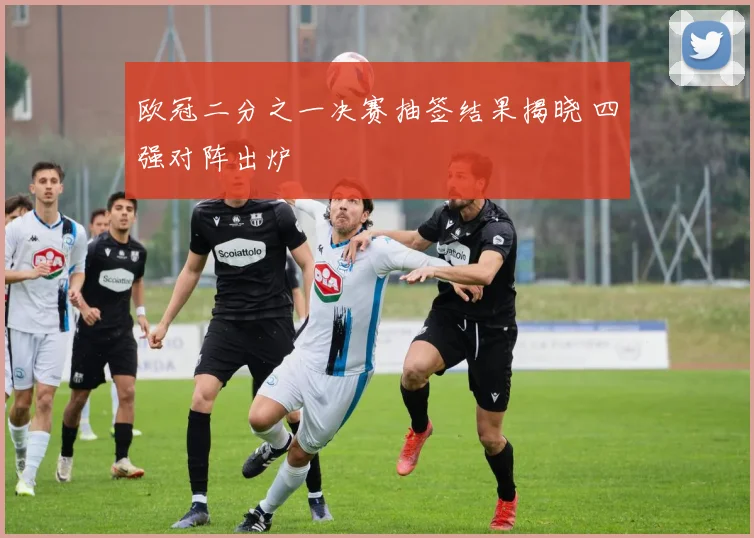 欧冠二分之一决赛抽签结果揭晓 四强对阵出炉