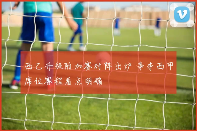 西乙升级附加赛对阵出炉 争夺西甲席位赛程看点明确