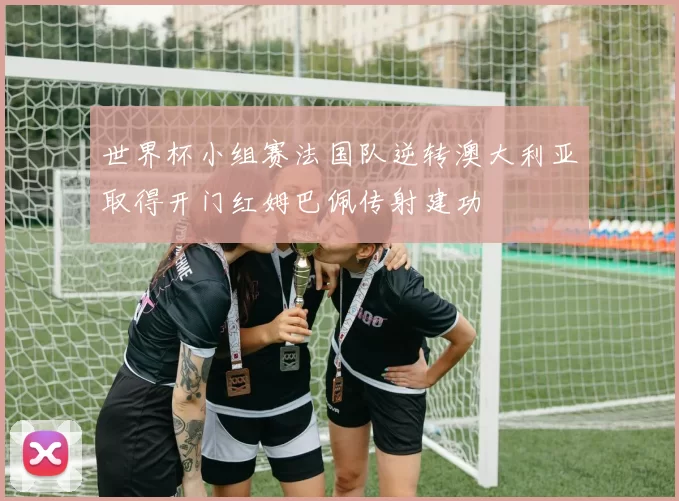 世界杯小组赛法国队逆转澳大利亚取得开门红姆巴佩传射建功