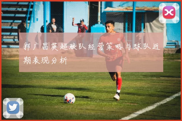 郭广昌英超狼队经营策略与球队近期表现分析