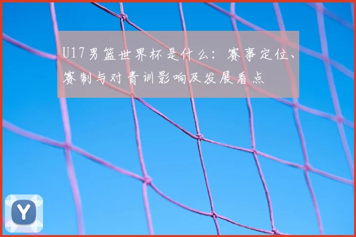 U17男篮世界杯是什么:赛事定位、赛制与对青训影响及发展看点