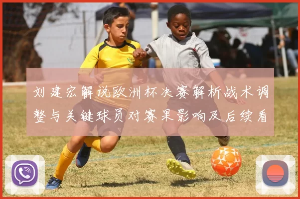 刘建宏解说欧洲杯决赛解析战术调整与关键球员对赛果影响及后续看点