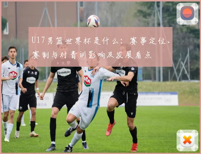 U17男篮世界杯是什么:赛事定位、赛制与对青训影响及发展看点