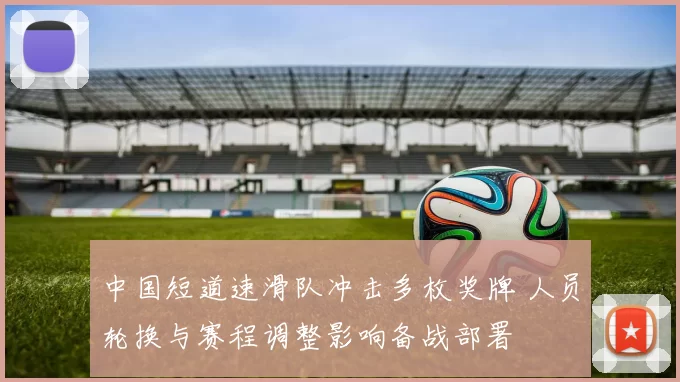 中国短道速滑队冲击多枚奖牌 人员轮换与赛程调整影响备战部署