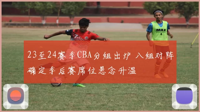 23至24赛季CBA分组出炉 八组对阵确定季后赛席位悬念升温
