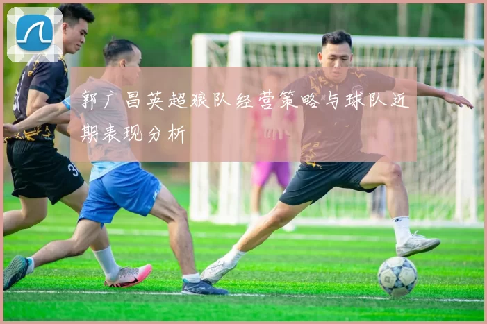 郭广昌英超狼队经营策略与球队近期表现分析