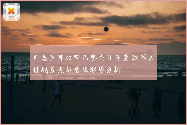 巴塞罗那对阵巴黎圣日耳曼 欧冠关键战看点与晋级形势分析