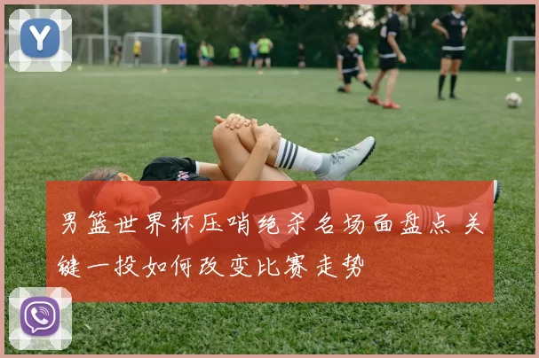 男篮世界杯压哨绝杀名场面盘点 关键一投如何改变比赛走势
