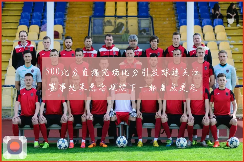 500比分直播完场比分引发球迷关注 赛事结果悬念延续下一轮看点更足
