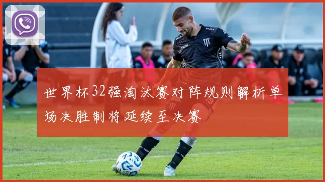 世界杯32强淘汰赛对阵规则解析单场决胜制将延续至决赛