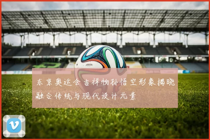 东京奥运会吉祥物孙悟空形象揭晓融合传统与现代设计元素