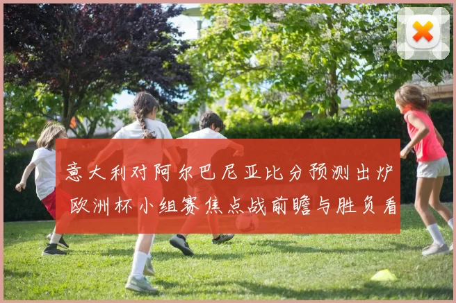 意大利对阿尔巴尼亚比分预测出炉 欧洲杯小组赛焦点战前瞻与胜负看点