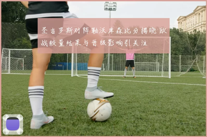圣吉罗斯对阵勒沃库森比分揭晓 欧战较量结果与晋级影响引关注