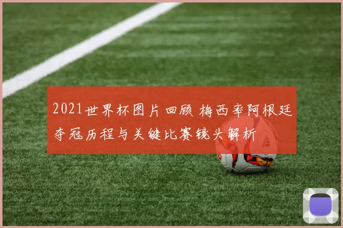 2021世界杯图片回顾 梅西率阿根廷夺冠历程与关键比赛镜头解析