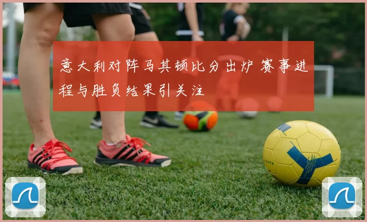 意大利对阵马其顿比分出炉 赛事进程与胜负结果引关注