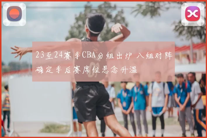 23至24赛季CBA分组出炉 八组对阵确定季后赛席位悬念升温