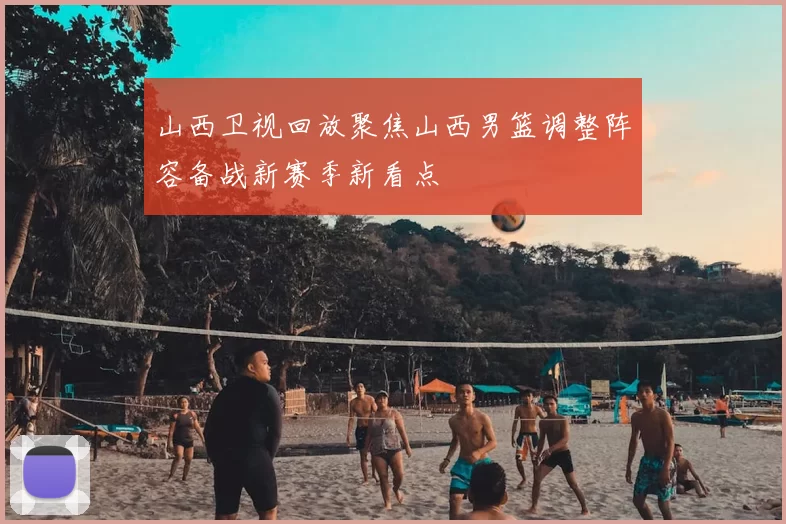 山西卫视回放聚焦山西男篮调整阵容备战新赛季新看点