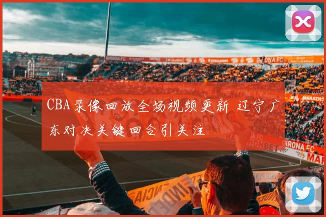 CBA录像回放全场视频更新 辽宁广东对决关键回合引关注