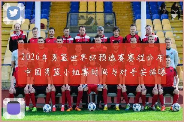 2026年男篮世界杯预选赛赛程公布 中国男篮小组赛时间与对手安排曝光
