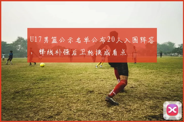 U17男篮公示名单公布20人入围阵容，锋线补强后卫轮换成看点