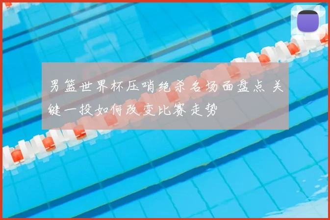 男篮世界杯压哨绝杀名场面盘点 关键一投如何改变比赛走势