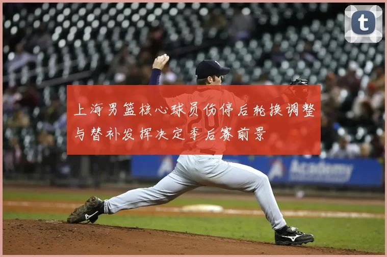 上海男篮核心球员伤停后轮换调整与替补发挥决定季后赛前景