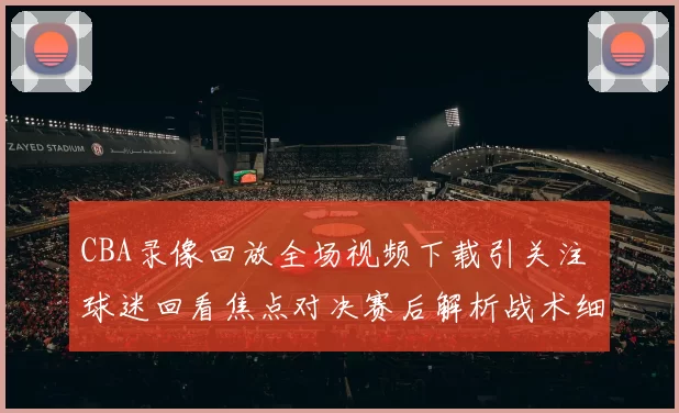 CBA录像回放全场视频下载引关注 球迷回看焦点对决赛后解析战术细节