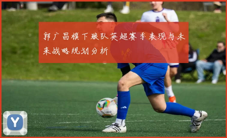 郭广昌旗下狼队英超赛季表现与未来战略规划分析