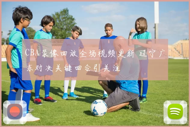 CBA录像回放全场视频更新 辽宁广东对决关键回合引关注