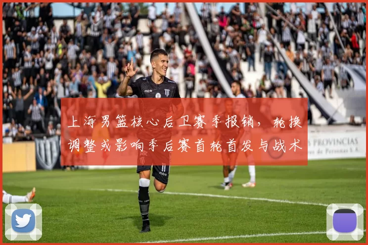 上海男篮核心后卫赛季报销,轮换调整或影响季后赛首轮首发与战术布置