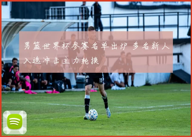男篮世界杯参赛名单出炉 多名新人入选冲击主力轮换