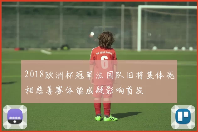 2018欧洲杯冠军法国队旧将集体亮相慈善赛体能成疑影响首发
