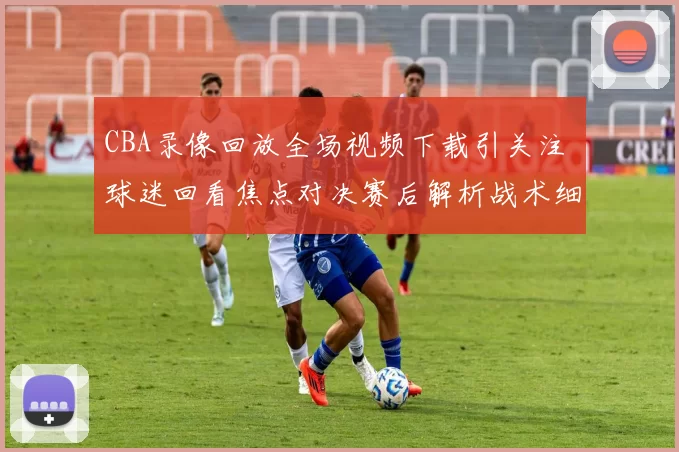 CBA录像回放全场视频下载引关注 球迷回看焦点对决赛后解析战术细节