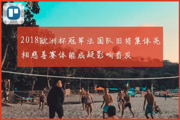 2018欧洲杯冠军法国队旧将集体亮相慈善赛体能成疑影响首发