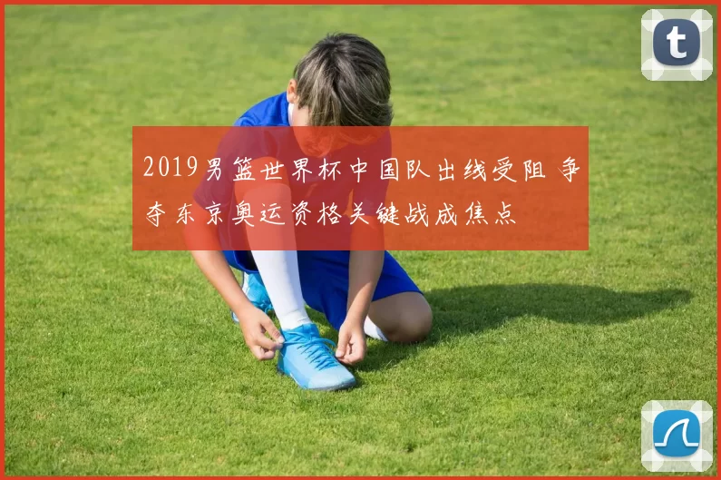 2019男篮世界杯中国队出线受阻 争夺东京奥运资格关键战成焦点