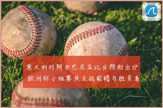 意大利对阿尔巴尼亚比分预测出炉 欧洲杯小组赛焦点战前瞻与胜负看点