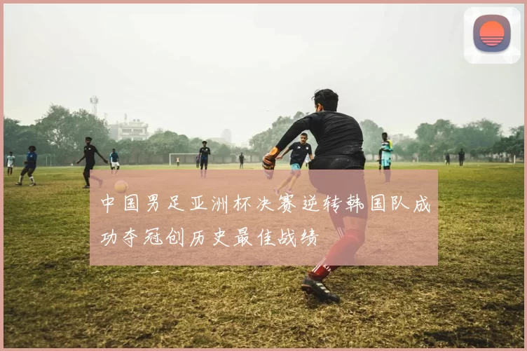中国男足亚洲杯决赛逆转韩国队成功夺冠创历史最佳战绩