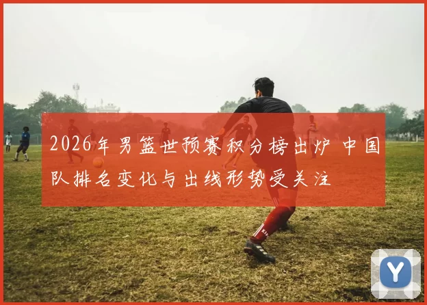 2026年男篮世预赛积分榜出炉 中国队排名变化与出线形势受关注