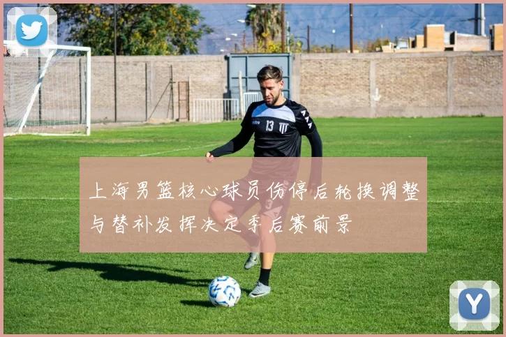 上海男篮核心球员伤停后轮换调整与替补发挥决定季后赛前景