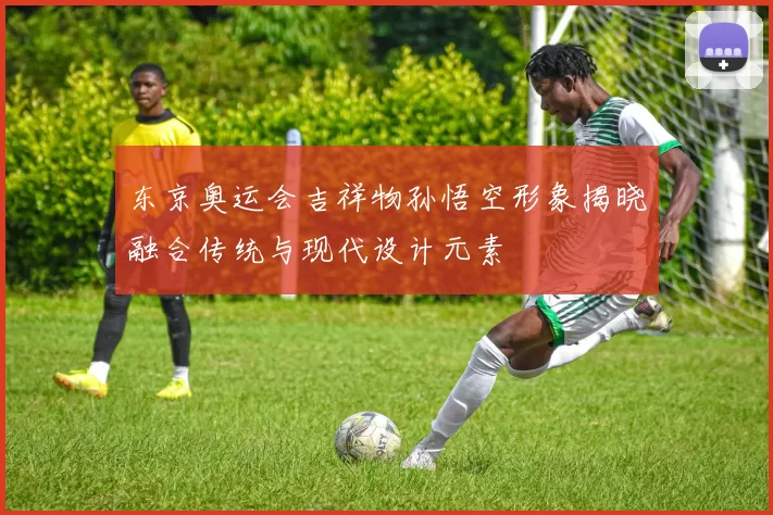 东京奥运会吉祥物孙悟空形象揭晓融合传统与现代设计元素