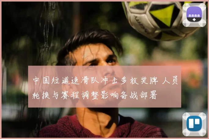 中国短道速滑队冲击多枚奖牌 人员轮换与赛程调整影响备战部署