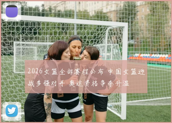 2026女篮全部赛程公布 中国女篮迎战多强对手 奥运资格争夺升温