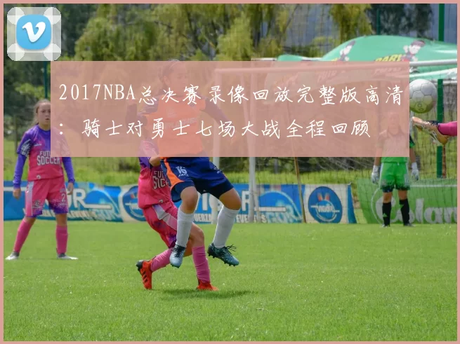 2017NBA总决赛录像回放完整版高清：骑士对勇士七场大战全程回顾