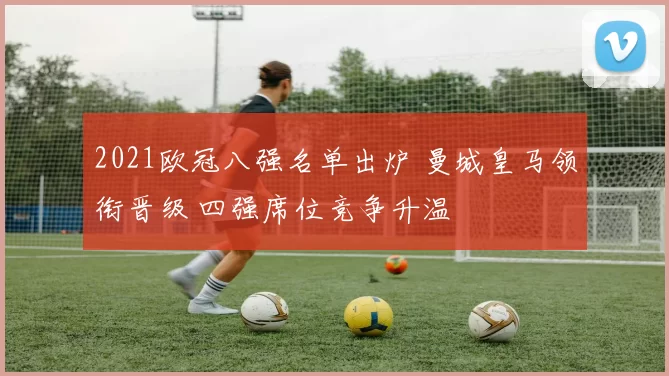 2021欧冠八强名单出炉 曼城皇马领衔晋级 四强席位竞争升温