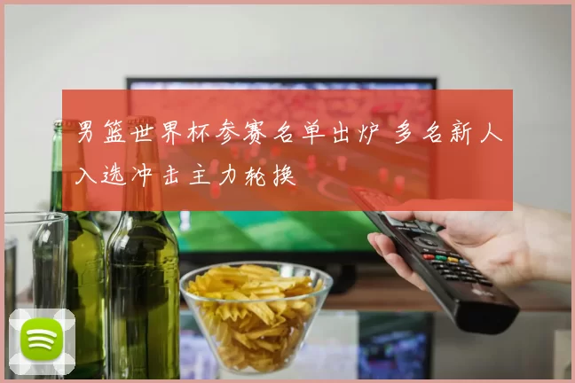 男篮世界杯参赛名单出炉 多名新人入选冲击主力轮换