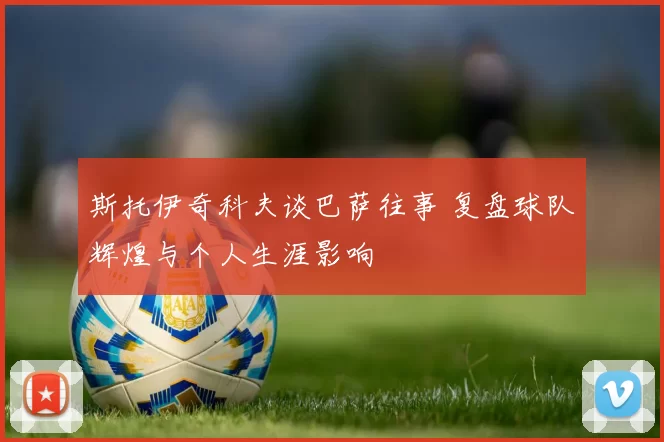 斯托伊奇科夫谈巴萨往事 复盘球队辉煌与个人生涯影响
